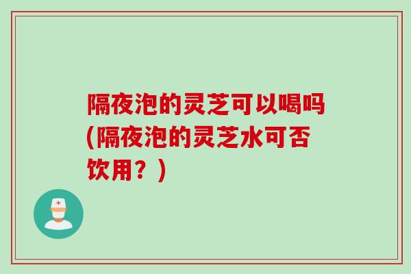 隔夜泡的灵芝可以喝吗(隔夜泡的灵芝水可否饮用？)