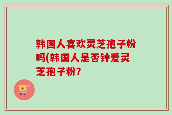 韩国人喜欢灵芝孢子粉吗(韩国人是否钟爱灵芝孢子粉？