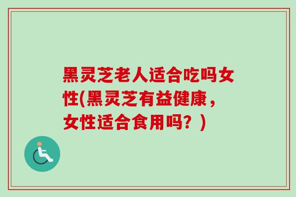 黑灵芝老人适合吃吗女性(黑灵芝有益健康，女性适合食用吗？)