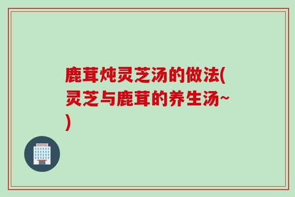 鹿茸炖灵芝汤的做法(灵芝与鹿茸的养生汤~)