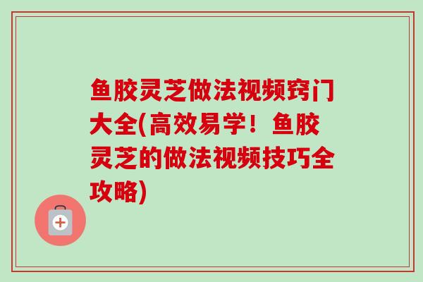 鱼胶灵芝做法视频窍门大全(高效易学！鱼胶灵芝的做法视频技巧全攻略)