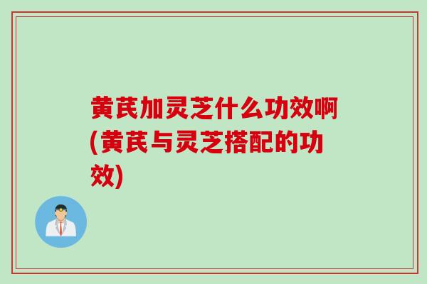 黄芪加灵芝什么功效啊(黄芪与灵芝搭配的功效)
