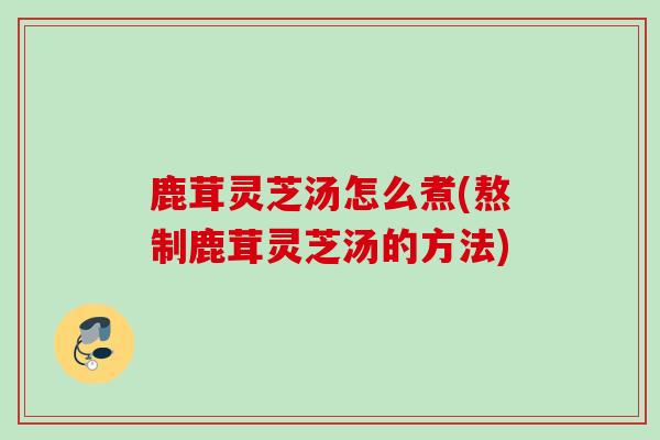 鹿茸灵芝汤怎么煮(熬制鹿茸灵芝汤的方法)