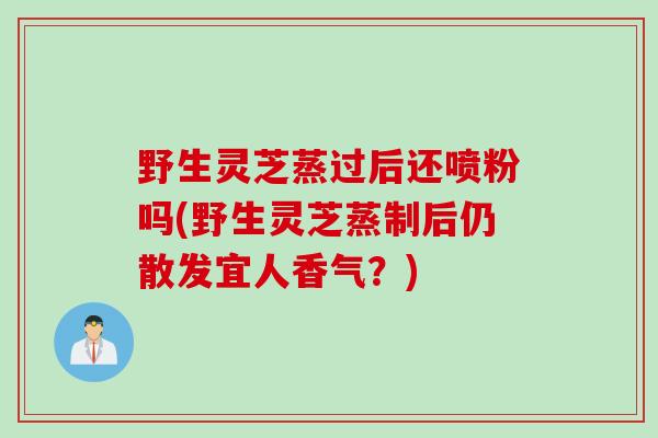 野生灵芝蒸过后还喷粉吗(野生灵芝蒸制后仍散发宜人香气？)