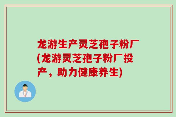 龙游生产灵芝孢子粉厂(龙游灵芝孢子粉厂投产，助力健康养生)