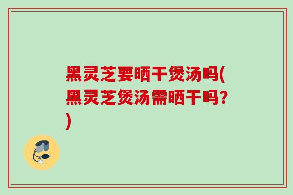 黑灵芝要晒干煲汤吗(黑灵芝煲汤需晒干吗？)