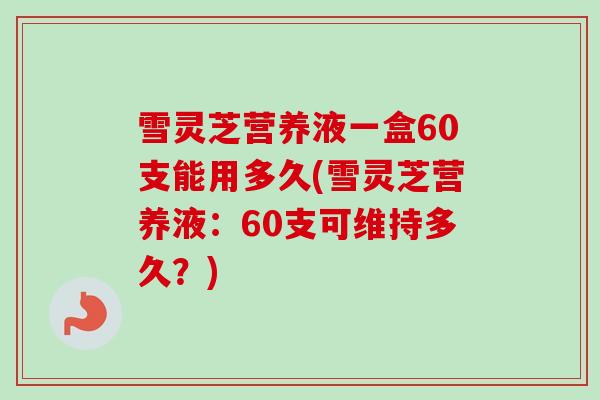 雪灵芝营养液一盒60支能用多久(雪灵芝营养液：60支可维持多久？)