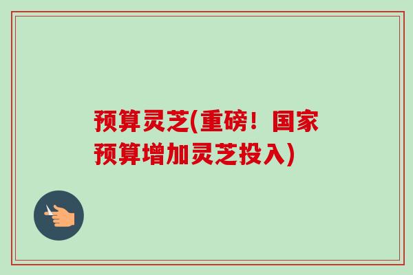 预算灵芝(重磅！国家预算增加灵芝投入)