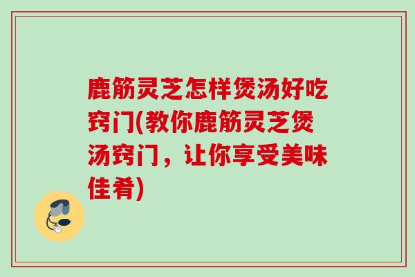 鹿筋灵芝怎样煲汤好吃窍门(教你鹿筋灵芝煲汤窍门，让你享受美味佳肴)