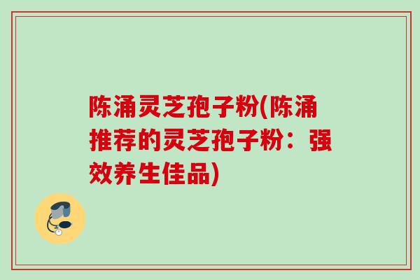 陈涌灵芝孢子粉(陈涌推荐的灵芝孢子粉：强效养生佳品)