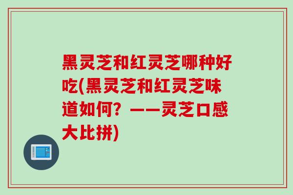 黑灵芝和红灵芝哪种好吃(黑灵芝和红灵芝味道如何？——灵芝口感大比拼)