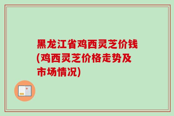 黑龙江省鸡西灵芝价钱(鸡西灵芝价格走势及市场情况)
