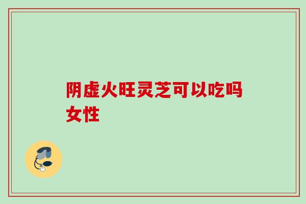 阴虚火旺灵芝可以吃吗女性