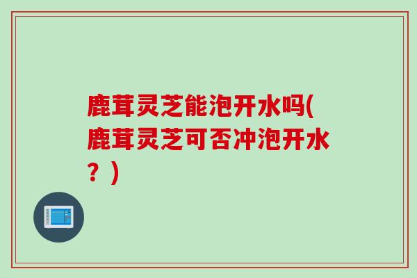 鹿茸灵芝能泡开水吗(鹿茸灵芝可否冲泡开水？)