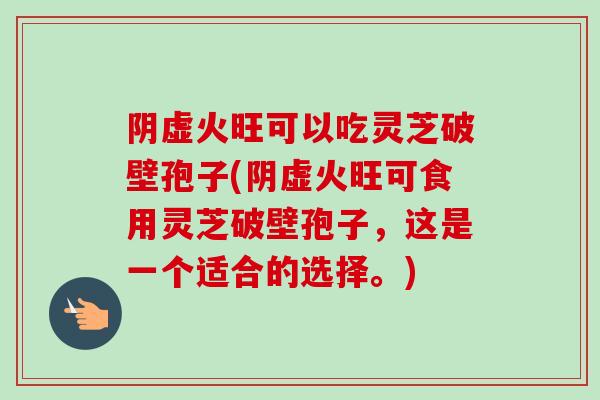 阴虚火旺可以吃灵芝破壁孢子(阴虚火旺可食用灵芝破壁孢子，这是一个适合的选择。)