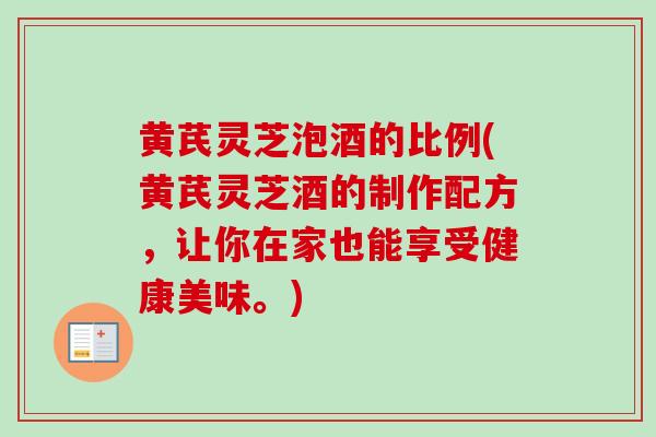 黄芪灵芝泡酒的比例(黄芪灵芝酒的制作配方，让你在家也能享受健康美味。)