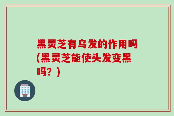 黑灵芝有乌发的作用吗(黑灵芝能使头发变黑吗？)