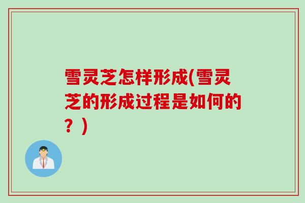 雪灵芝怎样形成(雪灵芝的形成过程是如何的？)