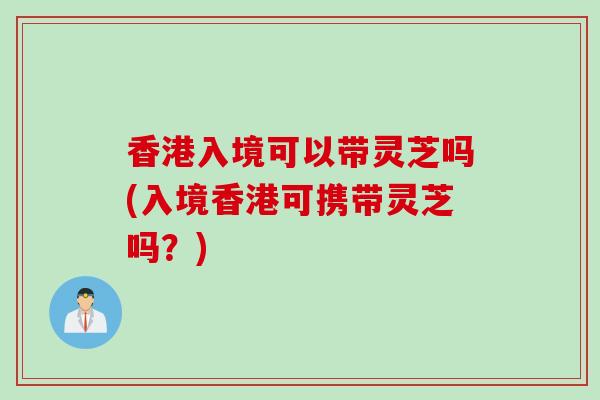 香港入境可以带灵芝吗(入境香港可携带灵芝吗？)