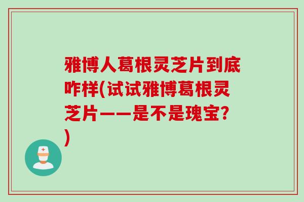雅博人葛根灵芝片到底咋样(试试雅博葛根灵芝片——是不是瑰宝？)