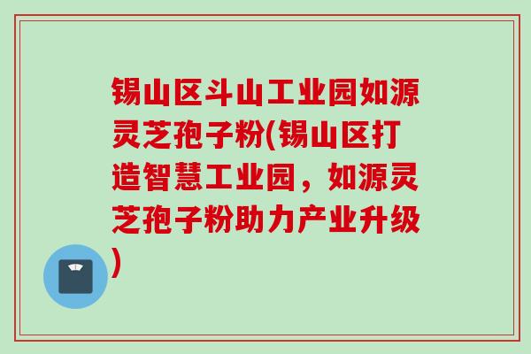 锡山区斗山工业园如源灵芝孢子粉(锡山区打造智慧工业园，如源灵芝孢子粉助力产业升级)