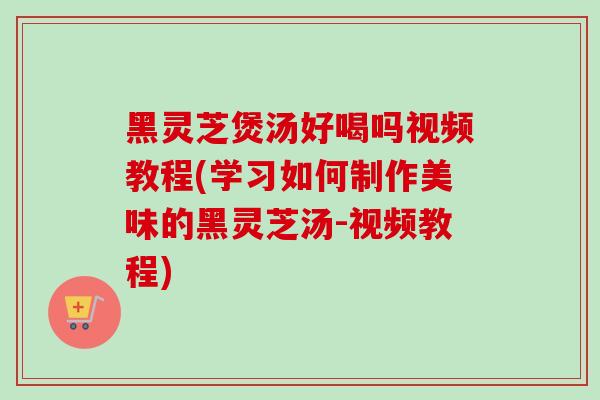 黑灵芝煲汤好喝吗视频教程(学习如何制作美味的黑灵芝汤-视频教程)