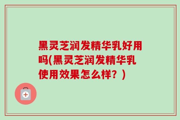 黑灵芝润发精华乳好用吗(黑灵芝润发精华乳使用效果怎么样？)