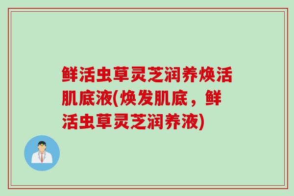 鲜活虫草灵芝润养焕活肌底液(焕发肌底，鲜活虫草灵芝润养液)