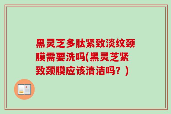 黑灵芝多肽紧致淡纹颈膜需要洗吗(黑灵芝紧致颈膜应该清洁吗？)