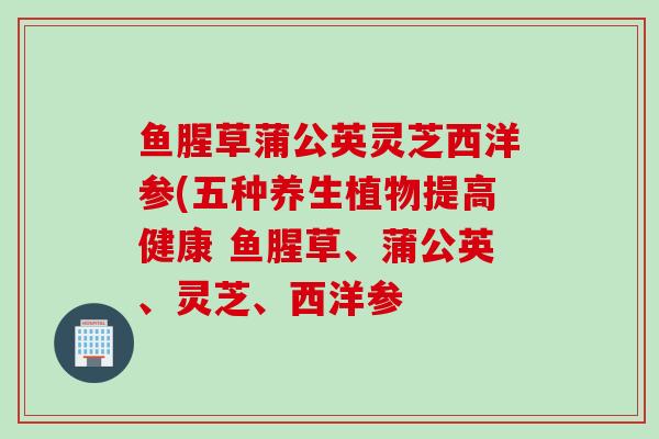鱼腥草蒲公英灵芝西洋参(五种养生植物提高健康 鱼腥草、蒲公英、灵芝、西洋参 鱼腥草蒲公英灵芝西洋参(五种养生植物提高健康 鱼腥草、蒲公英、灵芝、西洋参