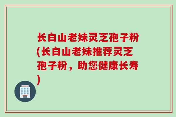 长白山老妹灵芝孢子粉(长白山老妹推荐灵芝孢子粉，助您健康长寿)