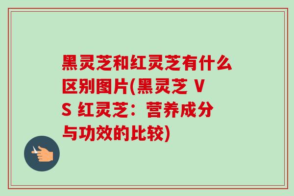 黑灵芝和红灵芝有什么区别图片(黑灵芝 VS 红灵芝：营养成分与功效的比较)