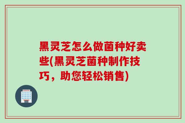 黑灵芝怎么做菌种好卖些(黑灵芝菌种制作技巧，助您轻松销售)