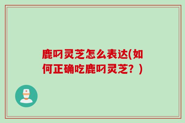 鹿叼灵芝怎么表达(如何正确吃鹿叼灵芝？)