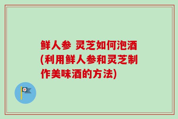 鲜人参 灵芝如何泡酒(利用鲜人参和灵芝制作美味酒的方法)