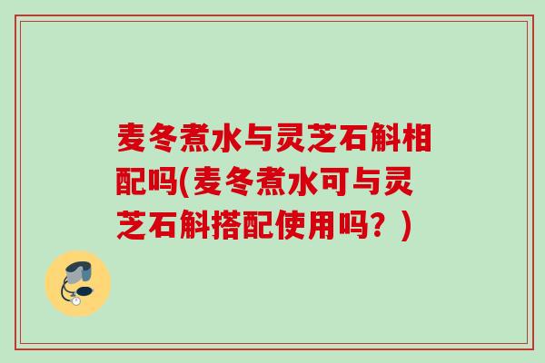 麦冬煮水与灵芝石斛相配吗(麦冬煮水可与灵芝石斛搭配使用吗？)