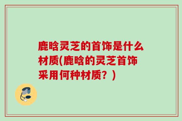 鹿晗灵芝的首饰是什么材质(鹿晗的灵芝首饰采用何种材质？)