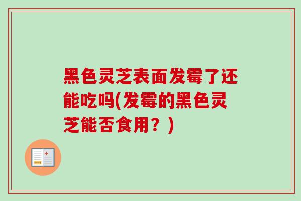 黑色灵芝表面发霉了还能吃吗(发霉的黑色灵芝能否食用？)
