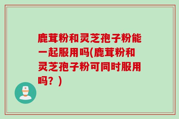 鹿茸粉和灵芝孢子粉能一起服用吗(鹿茸粉和灵芝孢子粉可同时服用吗?) 鹿茸粉和灵芝孢子粉能一起服用吗(鹿茸粉和灵芝孢子粉可同时服用吗?)