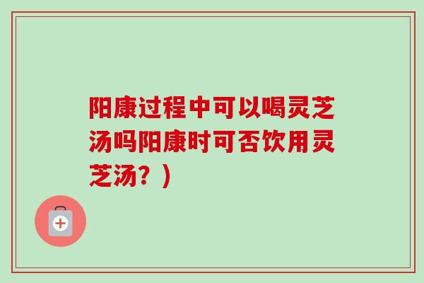 阳康过程中可以喝灵芝汤吗阳康时可否饮用灵芝汤？)