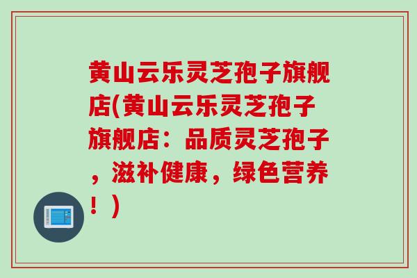 黄山云乐灵芝孢子旗舰店(黄山云乐灵芝孢子旗舰店：品质灵芝孢子，滋补健康，绿色营养！)