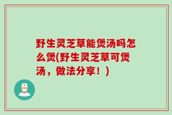野生灵芝草能煲汤吗怎么煲(野生灵芝草可煲汤，做法分享！)