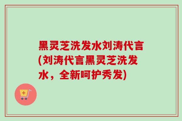 黑灵芝洗发水刘涛代言(刘涛代言黑灵芝洗发水，全新呵护秀发)