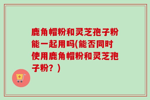 鹿角帽粉和灵芝孢子粉能一起用吗(能否同时使用鹿角帽粉和灵芝孢子粉？)