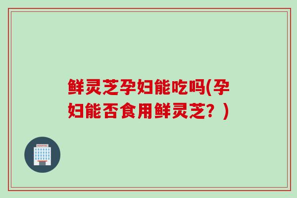 鲜灵芝孕妇能吃吗(孕妇能否食用鲜灵芝？)