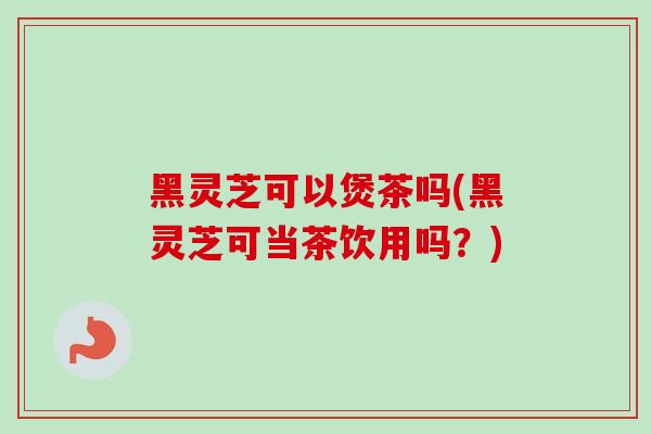 黑灵芝可以煲茶吗(黑灵芝可当茶饮用吗？)