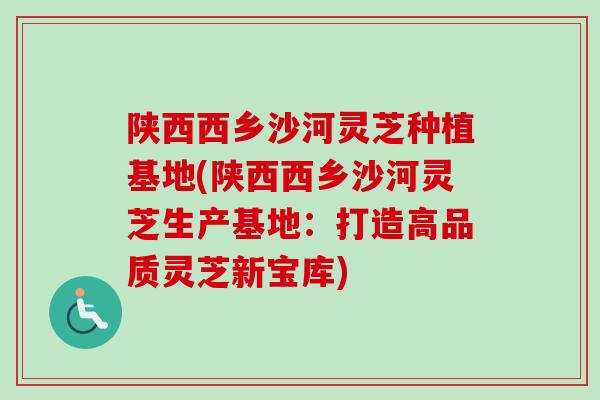 陕西西乡沙河灵芝种植基地(陕西西乡沙河灵芝生产基地:打造高品质灵芝新宝库) 陕西西乡沙河灵芝种植基地(陕西西乡沙河灵芝生产基地:打造高品质灵芝新宝库)