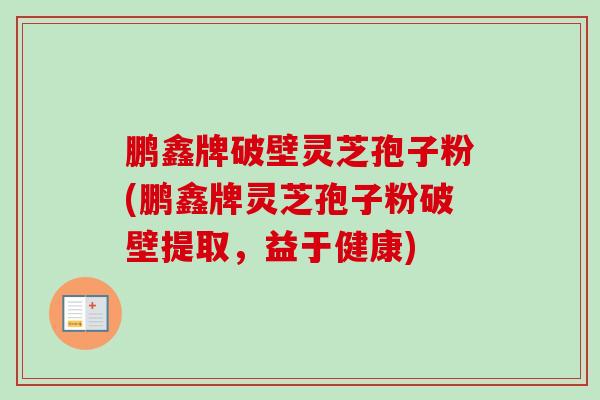 鹏鑫牌破壁灵芝孢子粉(鹏鑫牌灵芝孢子粉破壁提取，益于健康)