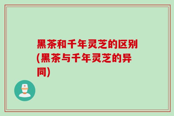 黑茶和千年灵芝的区别(黑茶与千年灵芝的异同)