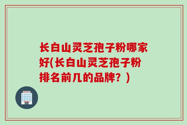 长白山灵芝孢子粉哪家好(长白山灵芝孢子粉排名前几的品牌？)